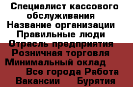 Специалист кассового обслуживания › Название организации ­ Правильные люди › Отрасль предприятия ­ Розничная торговля › Минимальный оклад ­ 30 000 - Все города Работа » Вакансии   . Бурятия респ.